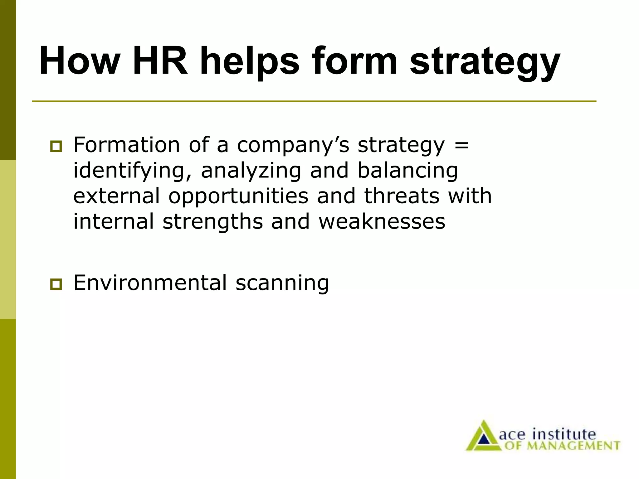 How HR helps form strategy
 Formation of a company’s strategy =
identifying, analyzing and balancing
external opportunities and threats with
internal strengths and weaknesses
 Environmental scanning
 