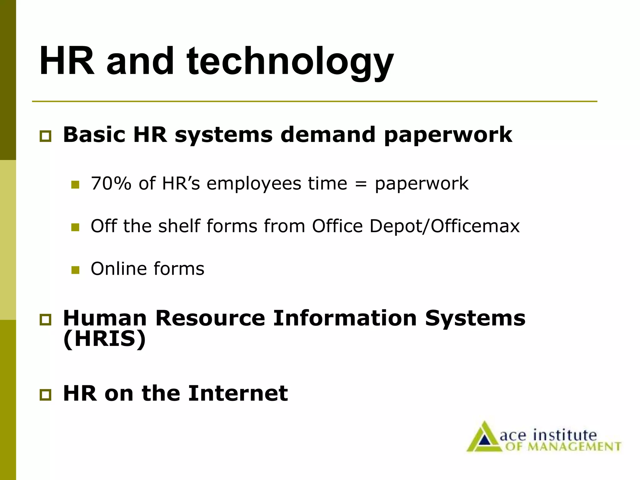 HR and technology
 Basic HR systems demand paperwork
 70% of HR’s employees time = paperwork
 Off the shelf forms from Office Depot/Officemax
 Online forms
 Human Resource Information Systems
(HRIS)
 HR on the Internet
 
