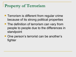 Property of Terrorism Terrorism is different from regular crime because of its strong political properties The definition of terrorism can vary from people to people due to the differences in standpoint One person’s terrorist can be another’s fighter 