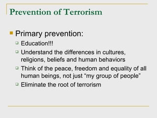 Prevention of Terrorism Primary prevention: Education!!! Understand the differences in cultures, religions, beliefs and human behaviors Think of the peace, freedom and equality of all human beings, not just “my group of people” Eliminate the root of terrorism 