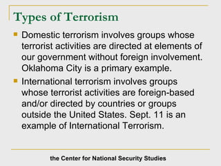 Types of Terrorism   Domestic terrorism involves groups whose terrorist activities are directed at elements of our government without foreign involvement.  Oklahoma City is a primary example. International terrorism involves groups  whose terrorist activities are foreign-based and/or directed by countries or groups outside the United States. Sept. 11 is an example of International Terrorism. the Center for National Security Studies 