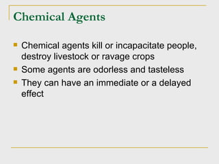 Chemical Agents Chemical agents kill or incapacitate people, destroy livestock or ravage crops Some agents are odorless and tasteless They can have an immediate or a delayed effect 