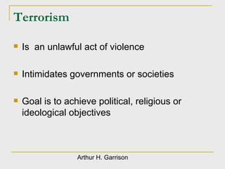 Terrorism Is  an unlawful act of violence Intimidates governments or societies Goal is to achieve political, religious or ideological objectives  Arthur H. Garrison 