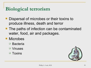 Biological terrorism Dispersal of microbes or their toxins to produce illness, death and terror The paths of infection can be contaminated water, food, air and packages. Microbes Bacteria Viruses Toxins Phillip L. Coule, M.D. 