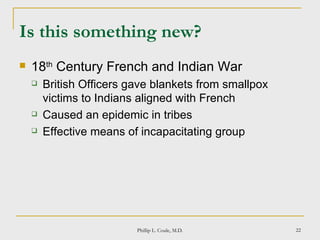 Is this something new? 18 th  Century French and Indian War British Officers gave blankets from smallpox victims to Indians aligned with French Caused an epidemic in tribes Effective means of incapacitating group Phillip L. Coule, M.D. 