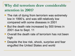 Why did terrorism draw considerable attention in 2001? The risk of dying from terrorism was extremely low in 1990’s, and was still relatively low compared with some diseases in 2001 But the death rate increased by 500 times in 2001 due to Sept. 11 Overall the death rate of terrorism has not been high Despite the low risk, shock, surprise and fear engulfed the United States and world 