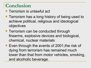 Conclusion Terrorism is unlawful act Terrorism has a long history of being used to achieve political, religious and ideological objectives Terrorism can be conducted through firearms, explosive devices and biological, chemical, nuclear materials  Even through the events of 2001,the risk of dying from terrorism has remained much lower than that from motor vehicles, smoking, and alcoholic beverage . 