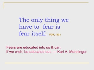 The only thing we have to  fear is fear itself.   FDR, 1933 Fears are educated into us & can,  if we wish, be educated out. — Karl A. Menninger  