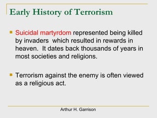Early History of Terrorism Suicidal martyrdom  represented being killed by invaders  which resulted in rewards in heaven.  It dates back thousands of years in most societies and religions. Terrorism against the enemy is often viewed as a religious act. Arthur H. Garrison 