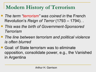 Modern History of Terrorism The term “ terrorism ” was coined in  the French Revolution’s  Reign of Terror  (1793 – 1794). . This was the birth of Government-Sponsored Terrorism The line between terrorism and political violence is often blurred Goal: of State terrorism was to eliminate opposition, consolidate power, e.g., the Vanished in Argentina Arthur H. Garrison 