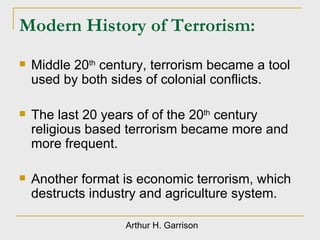 Modern History of Terrorism:  Middle 20 th  century, terrorism became a tool  used by both sides of colonial conflicts. The last 20 years of of the 20 th  century religious based terrorism became more and more frequent. Another format is economic terrorism, which destructs industry and agriculture system. Arthur H. Garrison 