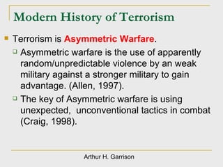 Modern History of Terrorism Terrorism is  Asymmetric Warfare . Asymmetric warfare is the use of apparently random/unpredictable violence by an weak military against a stronger military to gain advantage. (Allen, 1997). The key of Asymmetric warfare is using unexpected,  unconventional tactics in combat (Craig, 1998). Arthur H. Garrison 