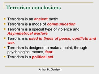 Terrorism conclusions Terrorism is an  ancient   tactic. Terrorism is a mode of  communication .  Terrorism is a special type of violence and  Asymmetrical warfare . Terrorism is  used in times of peace, conflicts and war . Terrorism is designed to make a point, through psychological means,  fear. Terrorism is a  political act . Arthur H. Garrison 