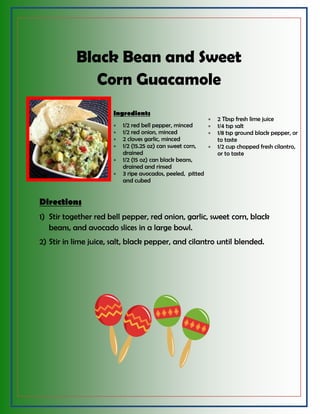 Black Bean and Sweet
Corn Guacamole
Ingredients
 1/2 red bell pepper, minced
 1/2 red onion, minced
 2 cloves garlic, minced
 1/2 (15.25 oz) can sweet corn,
drained
 1/2 (15 oz) can black beans,
drained and rinsed
 3 ripe avocados, peeled, pitted
and cubed
 2 Tbsp fresh lime juice
 1/4 tsp salt
 1/8 tsp ground black pepper, or
to taste
 1/2 cup chopped fresh cilantro,
or to taste
Directions
1) Stir together red bell pepper, red onion, garlic, sweet corn, black
beans, and avocado slices in a large bowl.
2) Stir in lime juice, salt, black pepper, and cilantro until blended.
 