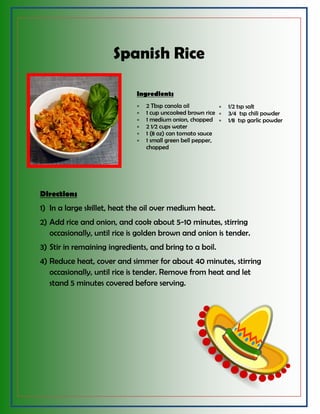 Spanish Rice
Ingredients
 2 Tbsp canola oil
 1 cup uncooked brown rice
 1 medium onion, chopped
 2 1⁄2 cups water
 1 (8 oz) can tomato sauce
 1 small green bell pepper,
chopped
 1/2 tsp salt
 3⁄4 tsp chili powder
 1⁄8 tsp garlic powder
Directions
1) In a large skillet, heat the oil over medium heat.
2) Add rice and onion, and cook about 5-10 minutes, stirring
occasionally, until rice is golden brown and onion is tender.
3) Stir in remaining ingredients, and bring to a boil.
4) Reduce heat, cover and simmer for about 40 minutes, stirring
occasionally, until rice is tender. Remove from heat and let
stand 5 minutes covered before serving.
 