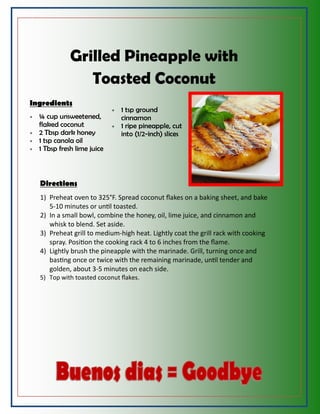Grilled Pineapple with
Toasted Coconut
Ingredients
 ¼ cup unsweetened,
flaked coconut
 2 Tbsp dark honey
 1 tsp canola oil
 1 Tbsp fresh lime juice
 1 tsp ground
cinnamon
 1 ripe pineapple, cut
into (1/2-inch) slices
Directions
1) Preheat oven to 325°F. Spread coconut flakes on a baking sheet, and bake
5-10 minutes or until toasted.
2) In a small bowl, combine the honey, oil, lime juice, and cinnamon and
whisk to blend. Set aside.
3) Preheat grill to medium-high heat. Lightly coat the grill rack with cooking
spray. Position the cooking rack 4 to 6 inches from the flame.
4) Lightly brush the pineapple with the marinade. Grill, turning once and
basting once or twice with the remaining marinade, until tender and
golden, about 3-5 minutes on each side.
5) Top with toasted coconut flakes.
 