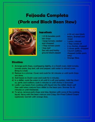 Feijoada Completa
(Pork and Black Bean Stew)
Ingredients
 1 1/2 lb boneless pork
loin chops
 1 large tomato, seeded
and chopped
 1 Tbsp tomato paste
 1 bay leaf
 Sea salt and freshly
ground black pepper
 4 (15 oz) cans black
beans, drained and
rinsed
 1 onion, minced
 1 Tbsp canola oil
 6 oz chorizo, chopped
 2 cloves garlic, chopped
 1 bunch scallions,
chopped (white parts
only)
 Orange Slices
Directions
1) Arrange pork chops, overlapping slightly, in a Dutch oven. Add tomato,
tomato paste, bay leaf, salt and pepper; add water to almost cover.
Bring to a boil.
2) Reduce to a simmer. Cover and cook for 30 minutes or until pork chops
are done.
3) Add beans to Dutch oven and cook for 5 minutes.
4) In a skillet, cook the onion in oil until it is soft and golden. Add the chori-
zo, garlic and scallions; cook 5 minutes or until chorizo is browned.
5) Ladle 1 cup beans from cooking with liquid into the skillet. Mash well
then add onion mixture from skillet to the bean pan. Simmer for 10
minutes or until thickened.
6) To serve, remove pork chops and slice. Moisten with some of the cooking
liquid. Serve with the bean mixture and Crispy Stir-Fried Collard Greens
(optional). Garnish with orange slices.
 