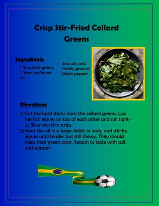 Crisp Stir-Fried Collard
Greens
Ingredients
 1 lb collard greens
 2 tbsp sunflower
oil
 Sea salt and
freshly ground
black pepper
Directions
1) Cut the hard stems from the collard greens. Lay
the flat leaves on top of each other and roll tight-
ly. Slice into thin strips.
2)Heat the oil in a large skillet or wok, and stir-fry
leaves until tender but still chewy. They should
keep their green color. Season to taste with salt
and pepper.
 