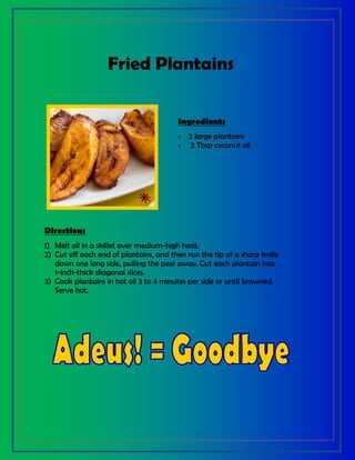 Fried Plantains
Ingredients
 2 large plantains
 2 Tbsp coconut oil
Directions
1) Melt oil in a skillet over medium-high heat.
2) Cut off each end of plantains, and then run the tip of a sharp knife
down one long side, pulling the peel away. Cut each plantain into
1-inch-thick diagonal slices.
3) Cook plantains in hot oil 3 to 4 minutes per side or until browned.
Serve hot.
 