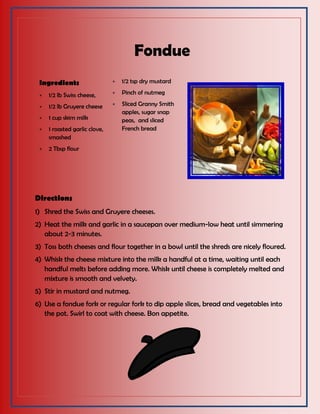 Fondue
Ingredients
 1/2 lb Swiss cheese,
 1/2 lb Gruyere cheese
 1 cup skim milk
 1 roasted garlic clove,
smashed
 2 Tbsp flour
 1/2 tsp dry mustard
 Pinch of nutmeg
 Sliced Granny Smith
apples, sugar snap
peas, and sliced
French bread
Directions
1) Shred the Swiss and Gruyere cheeses.
2) Heat the milk and garlic in a saucepan over medium-low heat until simmering
about 2-3 minutes.
3) Toss both cheeses and flour together in a bowl until the shreds are nicely floured.
4) Whisk the cheese mixture into the milk a handful at a time, waiting until each
handful melts before adding more. Whisk until cheese is completely melted and
mixture is smooth and velvety.
5) Stir in mustard and nutmeg.
6) Use a fondue fork or regular fork to dip apple slices, bread and vegetables into
the pot. Swirl to coat with cheese. Bon appetite.
 