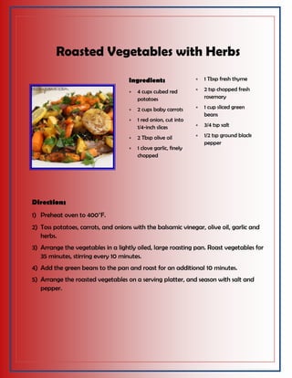 Roasted Vegetables with Herbs
Ingredients
 4 cups cubed red
potatoes
 2 cups baby carrots
 1 red onion, cut into
1/4-inch slices
 2 Tbsp olive oil
 1 clove garlic, finely
chopped
 1 Tbsp fresh thyme
 2 tsp chopped fresh
rosemary
 1 cup sliced green
beans
 3/4 tsp salt
 1/2 tsp ground black
pepper
Directions
1) Preheat oven to 400°F.
2) Toss potatoes, carrots, and onions with the balsamic vinegar, olive oil, garlic and
herbs.
3) Arrange the vegetables in a lightly oiled, large roasting pan. Roast vegetables for
35 minutes, stirring every 10 minutes.
4) Add the green beans to the pan and roast for an additional 10 minutes.
5) Arrange the roasted vegetables on a serving platter, and season with salt and
pepper.
 