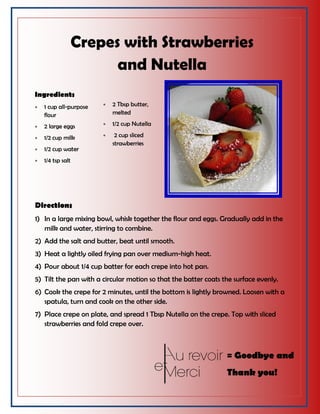 Crepes with Strawberries
and Nutella
Ingredients
 1 cup all-purpose
flour
 2 large eggs
 1/2 cup milk
 1/2 cup water
 1/4 tsp salt
 2 Tbsp butter,
melted
 1/2 cup Nutella
 2 cup sliced
strawberries
Directions
1) In a large mixing bowl, whisk together the flour and eggs. Gradually add in the
milk and water, stirring to combine.
2) Add the salt and butter, beat until smooth.
3) Heat a lightly oiled frying pan over medium-high heat.
4) Pour about 1/4 cup batter for each crepe into hot pan.
5) Tilt the pan with a circular motion so that the batter coats the surface evenly.
6) Cook the crepe for 2 minutes, until the bottom is lightly browned. Loosen with a
spatula, turn and cook on the other side.
7) Place crepe on plate, and spread 1 Tbsp Nutella on the crepe. Top with sliced
strawberries and fold crepe over.
= Goodbye and
Thank you!
 