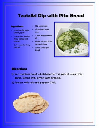 Tzatziki Dip with Pita Bread
Directions
1) In a medium bowl, whisk together the yogurt, cucumber,
garlic, lemon zest, lemon juice and dill.
2) Season with salt and pepper. Chill.
Ingredients
 1 cup low-fat plain
Greek yogurt
 1 cucumber, seeded,
finely grated and
drained
 2 cloves garlic, finely
minced
 1 tsp lemon zest
 1 Tbsp fresh lemon
juice
 2 Tbsp chopped fresh
dill
 Kosher salt and black
pepper to taste
 Whole wheat pita
bread
 
