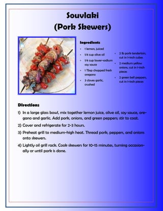 Souvlaki
(Pork Skewers)
Directions
1) In a large glass bowl, mix together lemon juice, olive oil, soy sauce, ore-
gano and garlic. Add pork, onions, and green peppers; stir to coat.
2) Cover and refrigerate for 2-3 hours.
3) Preheat grill to medium-high heat. Thread pork, peppers, and onions
onto skewers.
4) Lightly oil grill rack. Cook skewers for 10-15 minutes, turning occasion-
ally or until pork is done.
Ingredients
 1 lemon, juiced
 1/4 cup olive oil
 1/4 cup lower-sodium
soy sauce
 1 Tbsp chopped fresh
oregano
 3 cloves garlic,
crushed
 2 lb pork tenderloin,
cut in 1-inch cubes
 2 medium yellow
onions, cut in 1-inch
pieces
 2 green bell peppers,
cut in 1-inch pieces
 
