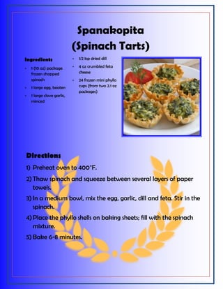 Spanakopita
(Spinach Tarts)
Directions
1) Preheat oven to 400°F.
2) Thaw spinach and squeeze between several layers of paper
towels.
3) In a medium bowl, mix the egg, garlic, dill and feta. Stir in the
spinach.
4)Place the phyllo shells on baking sheets; fill with the spinach
mixture.
5) Bake 6-8 minutes.
Ingredients
 1 (10 oz) package
frozen chopped
spinach
 1 large egg, beaten
 1 large clove garlic,
minced
 1/2 tsp dried dill
 4 oz crumbled feta
cheese
 24 frozen mini phyllo
cups (from two 2.1 oz
packages)
 