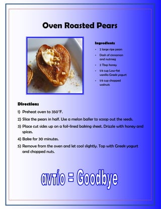 Oven Roasted Pears
Directions
1) Preheat oven to 350°F.
2) Slice the pears in half. Use a melon baller to scoop out the seeds.
3) Place cut sides up on a foil-lined baking sheet. Drizzle with honey and
spices.
4) Bake for 30 minutes.
5) Remove from the oven and let cool slightly. Top with Greek yogurt
and chopped nuts.
Ingredients
 2 large ripe pears
 Dash of cinnamon
and nutmeg
 2 Tbsp honey
 1/4 cup Low-fat
vanilla Greek yogurt
 1/4 cup chopped
walnuts
 