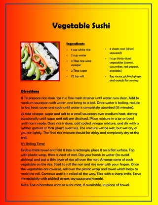 Vegetable Sushi
Ingredients
 1 cup white rice
 2 cup water
 3 Tbsp rice wine
vinegar
 2 Tbsp sugar
 1/2 tsp salt
 4 sheets nori (dried
seaweed)
 1 cup thinly sliced
vegetables (carrot,
cucumber, red pepper,
avocado)
 Soy sauce, pickled ginger
and wasabi for serving
Directions
1) To prepare rice-rinse rice in a fine mesh strainer until water runs clear. Add to
medium saucepan with water, and bring to a boil. Once water is boiling, reduce
to low heat; cover and cook until water is completely absorbed (15 minutes).
2) Add vinegar, sugar and salt to a small saucepan over medium heat, stirring
occasionally until sugar and salt are dissolved. Place mixture in a jar or bowl
until rice is ready. Once rice is done, add cooled vinegar mixture, and stir with a
rubber spatula or fork (don’t overmix). The mixture will be wet, but will dry as
you stir lightly. The final rice mixture should be sticky and completely dry at the
end.
It’s Rolling Time!
Grab a thick towel and fold it into a rectangle; place it on a flat surface. Top
with plastic wrap, then a sheet of nori. Dip your hands in water (to avoid
sticking) and pat a thin layer of rice all over the nori. Arrange some of each
vegetable on the rice. Start to roll the nori and rice over with your fingers. Once
the vegetables are covered, roll over the plastic wrap and towel which helps to
mold the roll. Continue until it is rolled all the way. Slice with a sharp knife. Serve
immediately with pickled ginger, soy sauce and wasabi.
Note: Use a bamboo mat or sushi mat, if available, in place of towel.
 