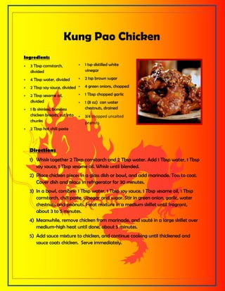 Ingredients
 3 Tbsp cornstarch,
divided
 4 Tbsp water, divided
 2 Tbsp soy sauce, divided
 2 Tbsp sesame oil,
divided
 1 lb skinless, boneless
chicken breasts, cut into
chunks
 2 Tbsp hot chili paste
 1 tsp distilled white
vinegar
 2 tsp brown sugar
 4 green onions, chopped
 1 Tbsp chopped garlic
 1 (8 oz) can water
chestnuts, drained
 3/4 chopped unsalted
peanuts
Directions
1) Whisk together 2 Tbsp cornstarch and 2 Tbsp water. Add 1 Tbsp water, 1 Tbsp
soy sauce, 1 Tbsp sesame oil. Whisk until blended.
2) Place chicken pieces in a glass dish or bowl, and add marinade. Toss to coat.
Cover dish and place in refrigerator for 30 minutes.
3) In a bowl, combine 1 Tbsp water, 1 Tbsp soy sauce, 1 Tbsp sesame oil, 1 Tbsp
cornstarch, chili paste, vinegar and sugar. Stir in green onion, garlic, water
chestnuts and peanuts. Heat mixture in a medium skillet until fragrant,
about 3 to 5 minutes.
4) Meanwhile, remove chicken from marinade, and sauté in a large skillet over
medium-high heat until done, about 5 minutes.
5) Add sauce mixture to chicken, and continue cooking until thickened and
sauce coats chicken. Serve immediately.
Kung Pao Chicken
 