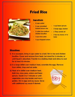 Fried Rice
Ingredients
 4 cups water
 2 cup uncooked
instant brown rice
 2 cubes low-sodium
chicken bouillon
 1 cup snow peas
 1 cup chopped onions
 1 cup bean sprouts
 3 large eggs, beaten
 2 Tbsp canola oil
 2 tsp soy sauce, or to
taste
Directions
1) In a saucepan, bring 4 cups water to a boil. Stir in rice and chicken
bouillon. Cover and remove from heat. Let stand for 5 minutes, or
until liquid is absorbed. Transfer to a baking sheet and allow to cool
for at least 10 minutes.
2) In a large skillet over medium heat, scramble the eggs. Remove
from skillet, chop and set aside.
3) Heat oil in skillet over medium heat.
Add rice, snow peas, onions and bean
sprouts. Sauté 5 to 7 minutes or until
vegetables are crisp tender and rice is
golden. Stir in eggs and soy sauce. Serve
with additional soy sauce if desired.
 