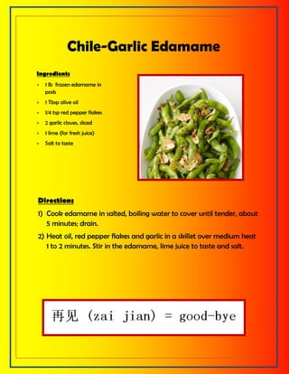 Chile-Garlic Edamame
Ingredients
 1 lb frozen edamame in
pods
 1 Tbsp olive oil
 1/4 tsp red pepper flakes
 2 garlic cloves, sliced
 1 lime (for fresh juice)
 Salt to taste
Directions
1) Cook edamame in salted, boiling water to cover until tender, about
5 minutes; drain.
2) Heat oil, red pepper flakes and garlic in a skillet over medium heat
1 to 2 minutes. Stir in the edamame, lime juice to taste and salt.
 