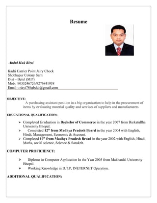 Resume
Abdul Huk Rizvi
Kadri Carrier Point Jairy Chock
Shobhapur Colony Sarni
Dist – Betul (M.P)
Mob: 9033246726/9276841938
Email-: rizvi786abdul@gmail.com
OBJECTIVE:
A purchasing assistant position in a big organization to help in the procurement of
items by evaluating material quality and services of suppliers and manufacturers
EDUCATIONAL QUALIFICATION:-
 Completed Graduation in Bachelor of Commerce in the year 2007 from Barkatullha
University Bhopal.
 Completed 12th
from Madhya Pradesh Board in the year 2004 with English,
Hindi, Management, Economic & Account.
 Completed 10th
from Madhya Pradesh Broad in the year 2002 with English, Hindi,
Maths, social science, Science & Sanskrit.
COMPUTER PROFICIENCY:
 Diploma in Computer Application In the Year 2005 from Makhanlal University
Bhopal.
 Working Knowledge in D.T.P, INETERNET Operation.
ADDITIONAL QUALIFICATION:
 