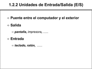 1.2.2 Unidades de Entrada/Salida (E/S)


   Puente entre el computador y el exterior

   Salida
       pantalla, impresora, ......

   Entrada
       teclado, ratón, ......
 
