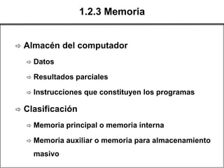 1.2.3 Memoria


   Almacén del computador
       Datos

       Resultados parciales

       Instrucciones que constituyen los programas

   Clasificación
       Memoria principal o memoria interna

       Memoria auxiliar o memoria para almacenamiento
        masivo
 