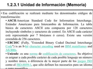 1.2.3.1 Unidad de Información (Memoria)
• Esa codificación se realizará mediante los denominados códigos de
transformación:
    • ASCII:American Standard Code for Information Interchange.
    Estándar Americano para Intercambio de Información. La tabla
    básica de caracteres ASCII esta compuesta por 128 caracteres
    incluyendo símbolos y caracteres de control. En ASCII cada carácter
    está representado por 7 bits(unos ó ceros). Existe una versión
    extendida de 256 caracteres.
    • EBCDIC (Fully, "Extended Binary Coded Decimal Interchange
    Code") is an 8-bit character encoding used on IBM mainframes and
    AS/400s.
    • Unicode: es una norma de codificación de caracteres. Su objetivo
    es asignar a cada posible carácter de cada posible lenguaje un número
    y nombre único, a diferencia de la mayor parte de los juegos ISO
    como el ISO-8859-1, que sólo definen los necesarios para un idioma
 