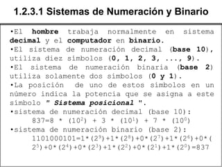 1.2.3.1 Sistemas de Numeración y Binario
•El hombre trabaja normalmente en sistema
decimal y el computador en binario.
•El sistema de numeración decimal (base 10),
utiliza diez símbolos (0, 1, 2, 3, ..., 9).
•El sistema de numeración binaria (base 2)
utiliza solamente dos símbolos (0 y 1).
•La posición de uno de estos símbolos en un
número indica la potencia que se asigna a este
símbolo " Sistema posicional ".
•sistema de numeración decimal (base 10):
     837=8 * (102) + 3 * (101) + 7 * (100)
•sistema de numeración binario (base 2):
     1101000101=1*(29)+1*(28)+0*(27)+1*(26)+0*(
     25)+0*(24)+0*(23)+1*(22)+0*(21)+1*(20)=837
 
