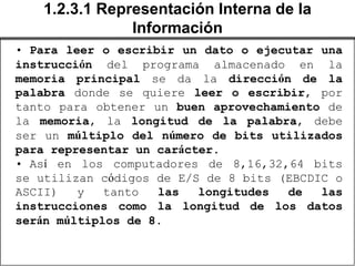 1.2.3.1 Representación Interna de la
               Información
• Para leer o escribir un dato o ejecutar una
instrucción del programa almacenado en la
memoria principal se da la dirección de la
palabra donde se quiere leer o escribir, por
tanto para obtener un buen aprovechamiento de
la memoria, la longitud de la palabra, debe
ser un múltiplo del número de bits utilizados
para representar un carácter.
• Así en los computadores de 8,16,32,64 bits
se utilizan códigos de E/S de 8 bits (EBCDIC o
ASCII)   y   tanto  las   longitudes  de   las
instrucciones como la longitud de los datos
serán múltiplos de 8.
 