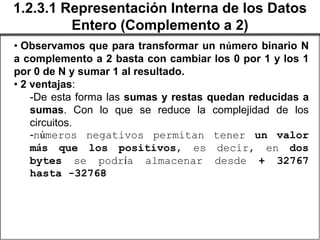 1.2.3.1 Representación Interna de los Datos
         Entero (Complemento a 2)
• Observamos que para transformar un número binario N
a complemento a 2 basta con cambiar los 0 por 1 y los 1
por 0 de N y sumar 1 al resultado.
• 2 ventajas:
    -De esta forma las sumas y restas quedan reducidas a
    sumas. Con lo que se reduce la complejidad de los
    circuitos.
    -números negativos permitan tener un valor
    más que los positivos, es decir, en dos
    bytes se podría almacenar desde + 32767
    hasta -32768
 