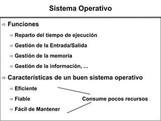 Sistema Operativo

   Funciones
       Reparto del tiempo de ejecución
       Gestión de la Entrada/Salida
       Gestión de la memoria
       Gestión de la información, ...

   Características de un buen sistema operativo
       Eficiente
       Fiable                     Consume pocos recursos
       Fácil de Mantener
 