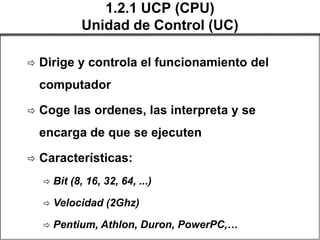 1.2.1 UCP (CPU)
              Unidad de Control (UC)

   Dirige y controla el funcionamiento del
    computador

   Coge las ordenes, las interpreta y se
    encarga de que se ejecuten

   Características:
       Bit (8, 16, 32, 64, ...)

       Velocidad (2Ghz)

       Pentium, Athlon, Duron, PowerPC,…
 