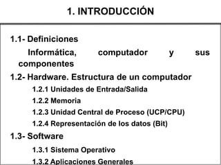 1. INTRODUCCIÓN

1.1- Definiciones
    Informática,       computador              y   sus
  componentes
1.2- Hardware. Estructura de un computador
     1.2.1 Unidades de Entrada/Salida
     1.2.2 Memoria
     1.2.3 Unidad Central de Proceso (UCP/CPU)
     1.2.4 Representación de los datos (Bit)
1.3- Software
     1.3.1 Sistema Operativo
     1.3.2 Aplicaciones Generales
 