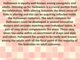 Halloween is equally well-known among youngsters and
adults. Dressing up for Halloween is a crucial portion from
the celebration. With altering instances the dress sense of
 folks is altering and this can be acquiring reflected inside
     the Halloween costumes. The adult costumes for
    Halloween could be developed in several innovative
  designs and concepts matching ones individual tastes. A
   pair of sexy shoes complements the dress. These sexy
 shoes too come within an assortment of shape and style
 and colors. Halloween has grown to be really well-known
among the adults with all the focal point of the majority of
               the festivities on adult costumes.
 