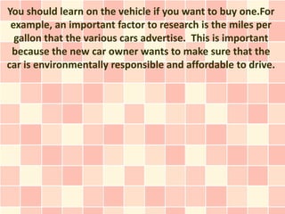 You should learn on the vehicle if you want to buy one.For
 example, an important factor to research is the miles per
  gallon that the various cars advertise. This is important
 because the new car owner wants to make sure that the
car is environmentally responsible and affordable to drive.
 