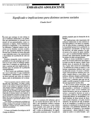 EMBARAZOADOLESCENTE
ClaudioStern*
La tesis que sostengoen estetrabajo es
que el embarazoadolescentey los proble-
masque generalmentese vinculan con el
mismo no son generalizables,como co-
m6nmenteseimplica. Dicho fen6menose
presentaenmagnitudesy concaracteristi-
casdiferentesy adquieremalicesmuy di-
versos en los distintos sectoressociales,
pOT10que requeriria tambiende politicas
diversasque10abordenenformaadecuada
y querespondanmejoralas caracteristicas
y necesidadesde la poblaci6nde cadauno
deellos.
Presentoenseguidacuatro escenarios
probablesenlos quepropongoque el con-
texto en el queocurreel embarazoadoles-
centelleva a otorgarle un significadodis-
tinto y apensarquetieneimplicacionesdi-
ferentespara los sectoresde la poblaci6n
correspondientes.l
1. En el sectorque podriamosdenomi-
nar rural-tradicional, 10que usualmente
consideramos"adolescencia"2sereducea
un breve periodo que entre las mujeres
abarcaentre el advenimientode la menar-
partida aceptadopara la formaci6n de la
familia".
Las implicacionesmasimportantesdel
embarazoadolescenteenestecontextose-
rfan demograficasy de salud.La contribu-
ci6n de estasj6venesa mantenerelevada
la fecundidad generalde la poblaci6nes
posiblementeconsiderable.Subajo nivel
de nutrici6ny de salud,aunadosa sudifi-
cil accesoa logcentrosde salud,contribu-
yen a que la morbimortalidad materna y
neonatalseanrelativamenteelevadaspara
loggruposdeedadcorrespondientes.
Dadassuescasaescolaridad,la persis-
tenciadela normatradicionalqueasignaa
la mujerlogrolesdeesposay madrecomo
destinounico, la ausenciade otrasopcio-
Des,el gran valor socialde la maternidad,
y la sumisiondela mujeral esposoy alas
normascomunitarias,politicas talescomo
la educacionsexualy el accesoa metodo-
logias anticonceptivastendrfanpoco im-
pacto, cuandomenosa coTtoplazo. Las
politicas debierandirigirse predominante-
mente a crear lag condiciones sociales,
ec.onomicasy culturalespara que seade-
seabley posibleposponerla union,10cual
llevaraseguramentemuchosafios.
2. En el sector urbano marginal, mas
extensoenlagmetropolisque enlagciuda-
des pequefias y medianas, el embarazo
adolescente suele ocurrir tambien con
muchafrecuencia,pero en un contextofa-
miliar y normativo distinto al rural y
muchomasconflictivo. En unambientede
inseguridadlaboral,deinestabilidady vio-
lencia familiar, de abusosexual,de deser-
cion escolartempranay de gran escasez
materialy de opcionesde vida,la busque-
da de un compafieroy la salidade la casa
maternaseconstituyenenunadelagpocas
solucionesa log problemasfamiliares. En
estecontexto,el embarazoy susposibles
consecuencias-aborto inducido y mater-
nidad sin union 0 en unionforzada- pro-
quia y la ocurrenciadel embarazo,que se
da con muchafrecuenciaantesde los 18
aiios y queusualmenteconducea uniones
tempranas. El embarazoa estasedades
seria aceptadocomo parte de las Donnas
vigentes,por 10que es vivido como nor-
mal -{;omo no problematico.Su signifi-
cadopodriaenunciarsecomo"un pontode
1 Tantolos escenarioscomolos contextosseplan-
teanaquicomo "tipos ideales".Los rasgosy caracte-
risticasde carlacontextopuedenno serexclusivosdel
mismo; 10que confiere un significado diferente en
carlaescenarioal fen6menoanalizadoes el pesoque
asumendichosrasgosy caracteristicas,as! como su
combinaci6n.For otraparte,se tratadeunapropuesta
inicial, quedeberaserconfrontada,refmaday especf-
ficada tanto enterminos te6ricoscomoempiricos. Si
no cito extensamentela literaturaesporquela investi-
gaci6npertinenteseencuentraenunaetapamuy inci-
piente, por 10que la evidenciaque apoya los argu-
mentosesbozadoses generalmenteindirectay se en-
cuentradispersa.
2 Nosreferimosa la adolescenciaen terminoscul-
turalesy sociales,como el periodode transici6nentre
la nifiezy la adultez,el cualpuede0 no existir y cuyo
significadoy extensi6nsonmuy variablesendiversos
contextossocioculturales.
* CentrodeEstudiosSocio16gicosdeEl
ColegiodeMexico.
DemoS 11
 