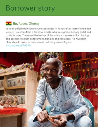 Ila is an artisan from Ghana who specializes in handcrafted leather and bead
jewelry. He comes from a family of artists, who were predominantly millet and
cattle farmers. They used the leather of the animals they reared for clothing
and accessories such as talismans, bangles and necklaces. His Kiva loan
allows him to invest in his business and bring on employees.
kiva.org/lend/856846
Ila, Accra, Ghana
Borrower story
 