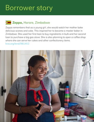 Zeppa remembers that as a young girl, she would watch her mother bake
delicious scones and cake. This inspired her to become a master baker in
Zimbabwe. She used her first loan to buy ingredients in bulk and her second
loan to purchase a big gas stove. She is also planning to open a coffee shop
where she can serve her cakes and other confectionery items.
kiva.org/lend/981452
Zeppa, Harare, Zimbabwe
Borrower story
 