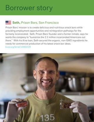 Prison Bars’ mission is to create delicious and nutritious snack bars while
providing employment opportunities and reintegration pathways for the
formerly incarcerated. Seth, Prison Bars’ founder and a former inmate, says he
wants the company to “humanize the 2.2 million incarcerated Americans out
there.” With his Kiva loan, Seth secured the organic, non-GMO ingredients he
needs for commercial production of his latest snack bar ideas.
kiva.org/lend/1090229
Seth, Prison Bars, San Francisco
Borrower story
 